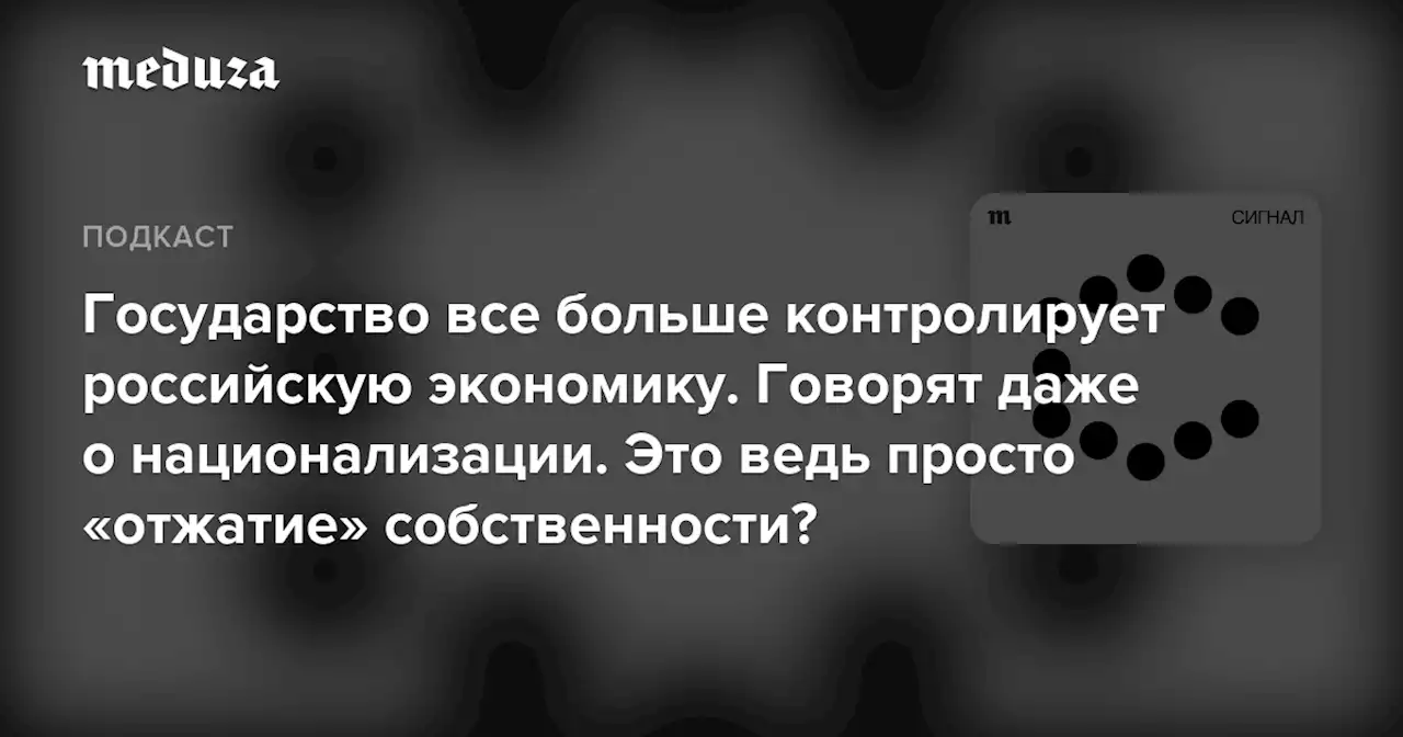 Государство все больше контролирует российскую экономику. Говорят даже о национализации. Это ведь просто «отжатие» собственности? — Meduza