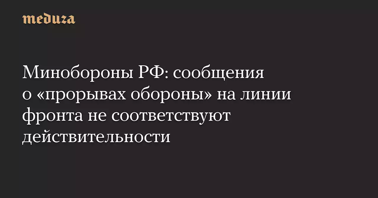 Минобороны РФ: сообщения о «прорывах обороны» на линии фронта не соответствуют действительности — Meduza