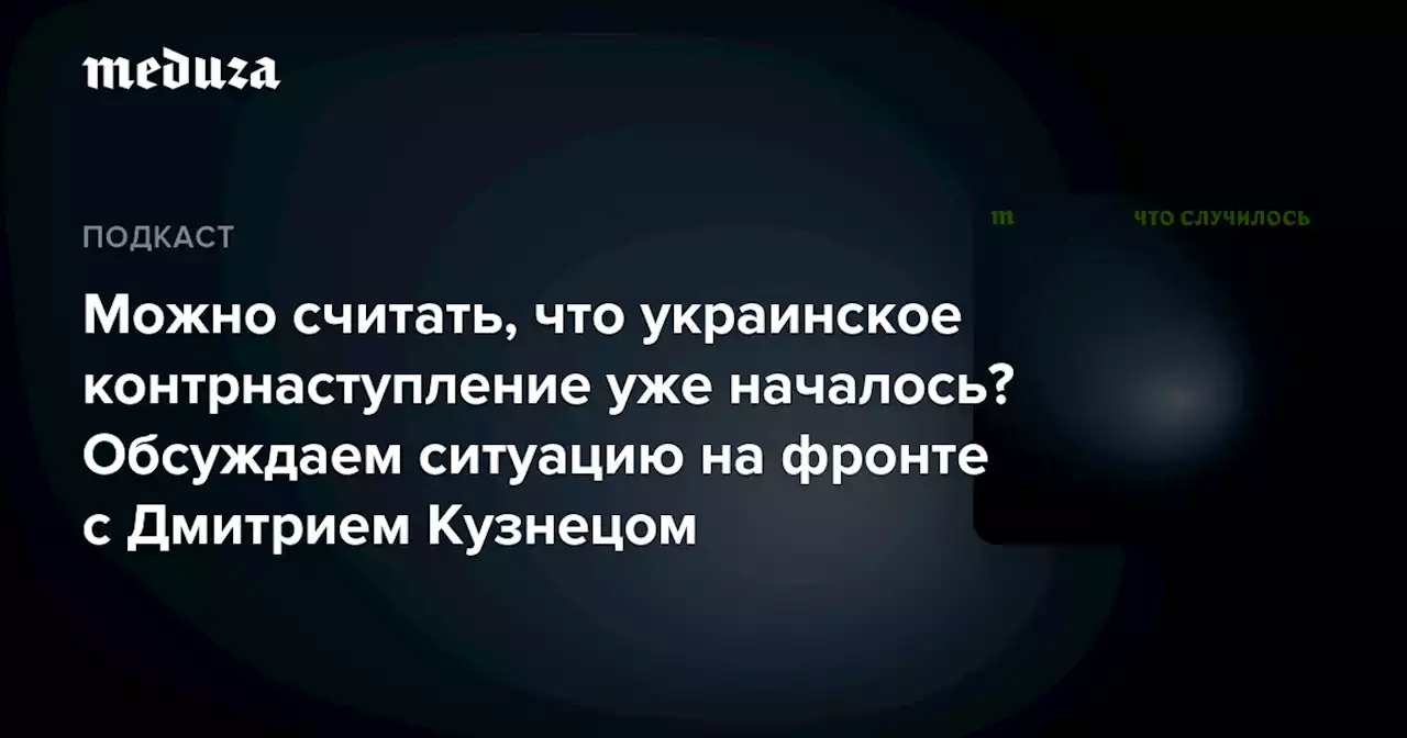 Можно считать, что украинское контрнаступление уже началось? Обсуждаем ситуацию на фронте с Дмитрием Кузнецом — Meduza