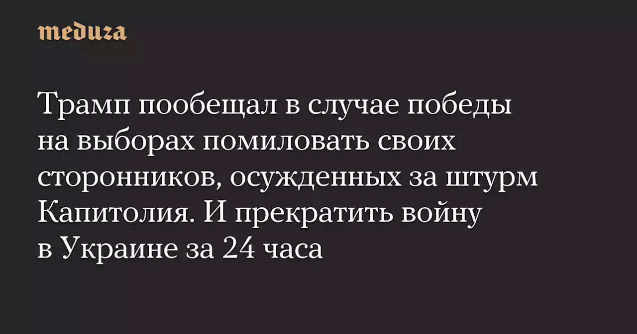 Трамп пообещал в случае победы на выборах помиловать своих сторонников, осужденных за штурм Капитолия. И прекратить войну в Украине за 24 часа — Meduza