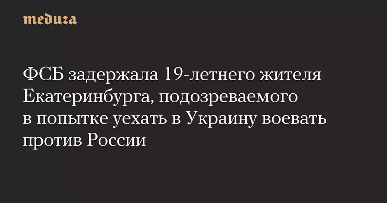 ФСБ задержала 19-летнего жителя Екатеринбурга, подозреваемого в попытке уехать в Украину воевать против России — Meduza