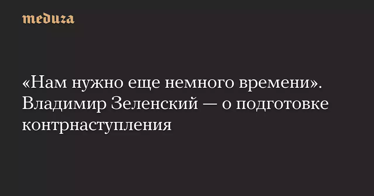 «Нам нужно еще немного времени». Владимир Зеленский — о подготовке контрнаступления — Meduza