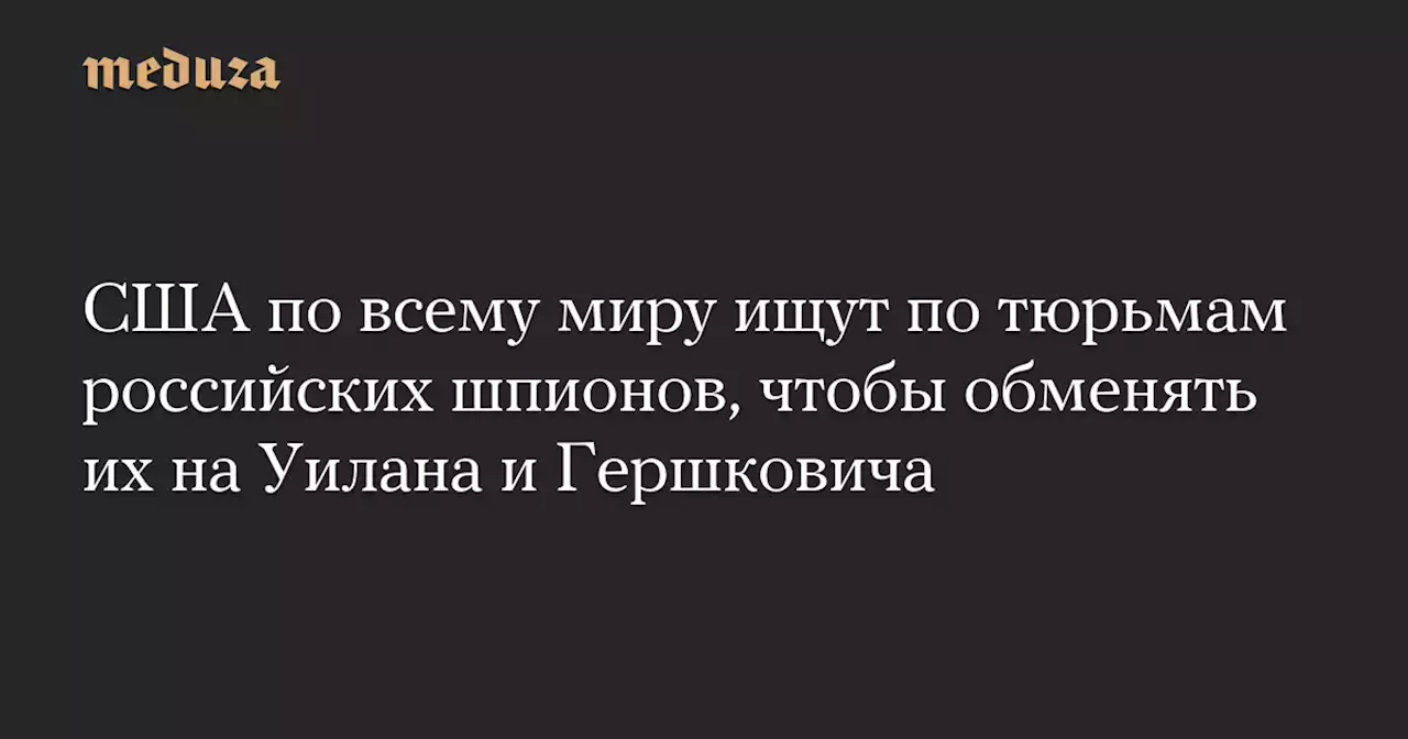 США по всему миру ищут по тюрьмам российских шпионов, чтобы обменять их на Уилана и Гершковича — Meduza