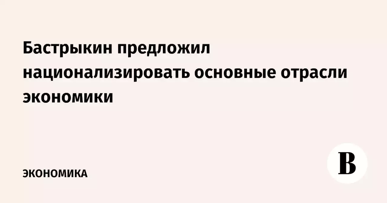 Бастрыкин предложил национализировать основные отрасли экономики