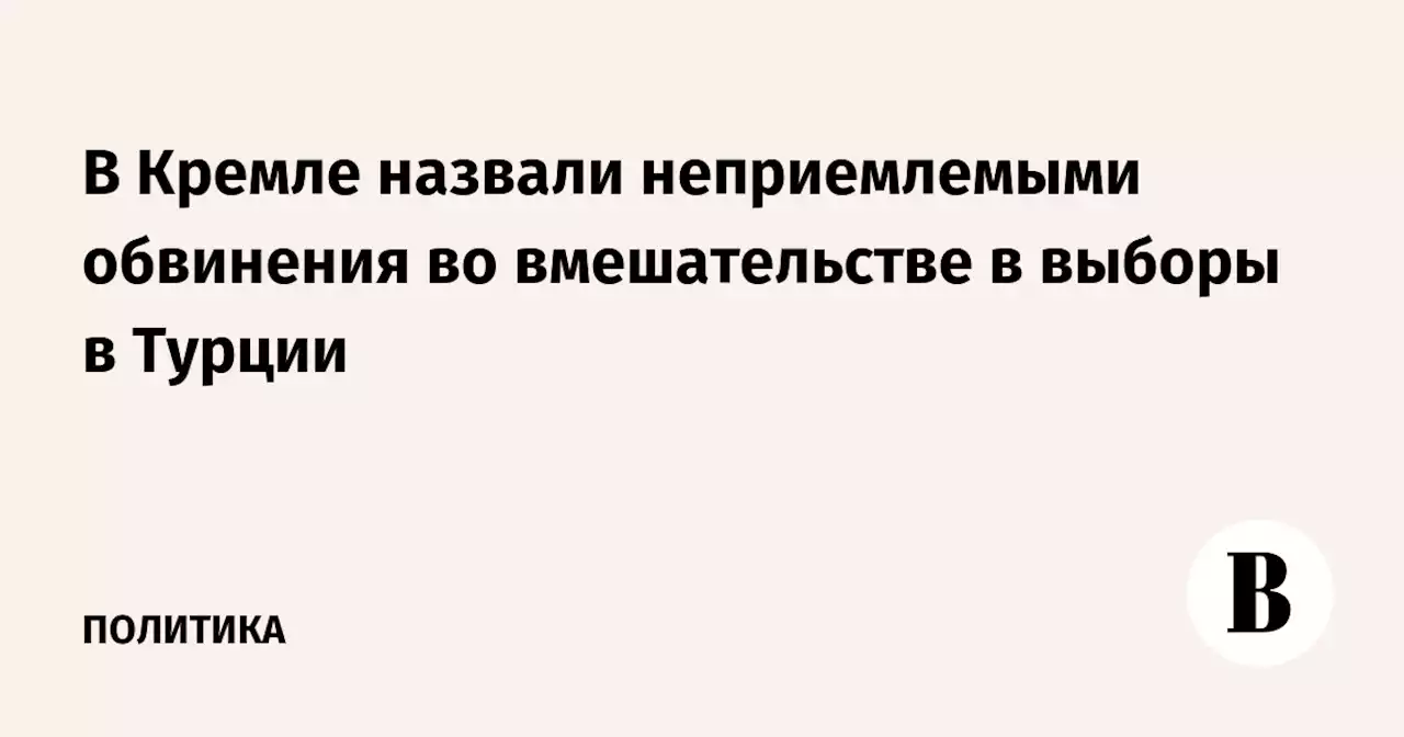 В Кремле назвали неприемлемыми обвинения во вмешательстве в выборы в Турции