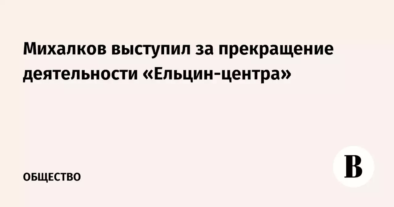 Михалков выступил за прекращение деятельности «Ельцин-центра»