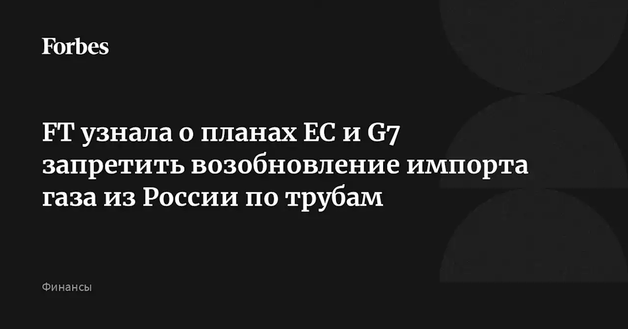 FT узнала о планах ЕС и G7 запретить возобновление импорта газа из России по трубам