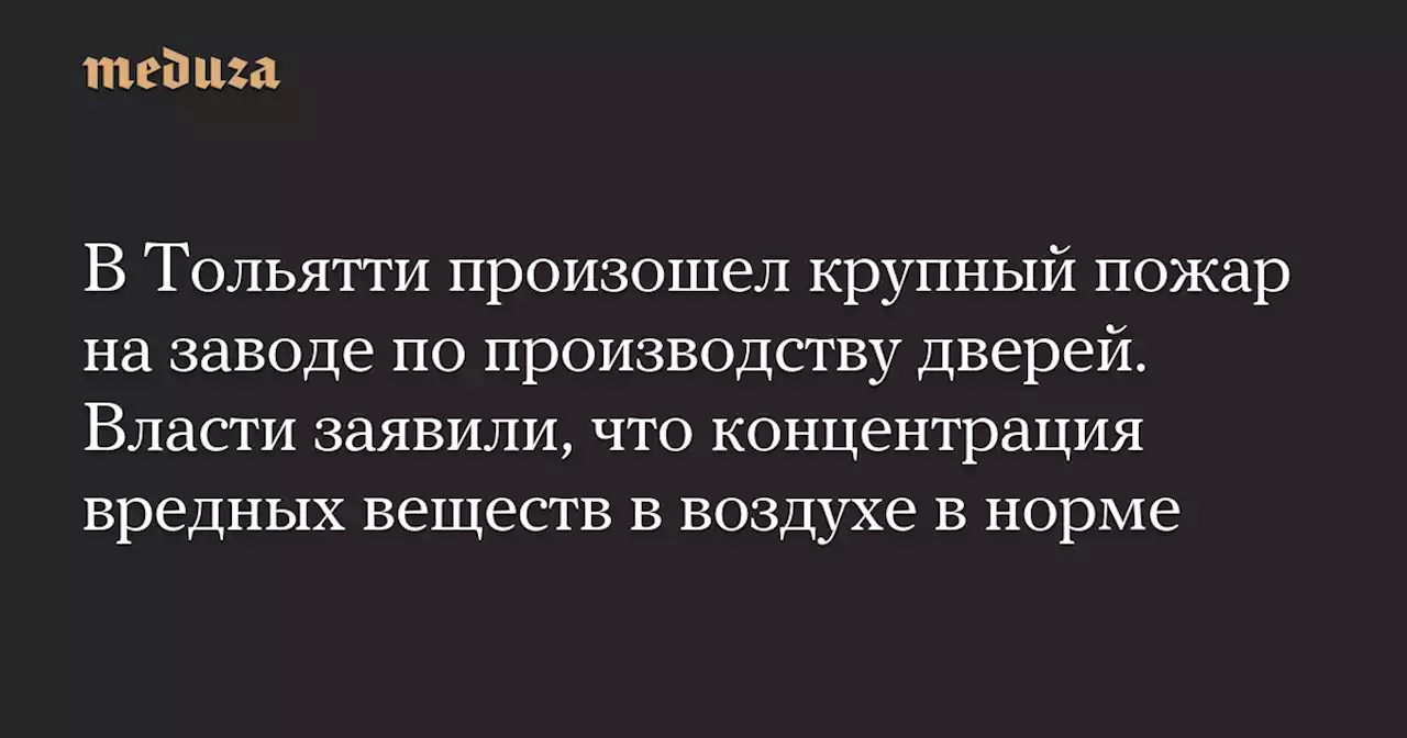 В Тольятти произошел крупный пожар на заводе по производству дверей. Власти заявили, что концентрация вредных веществ в воздухе в норме — Meduza