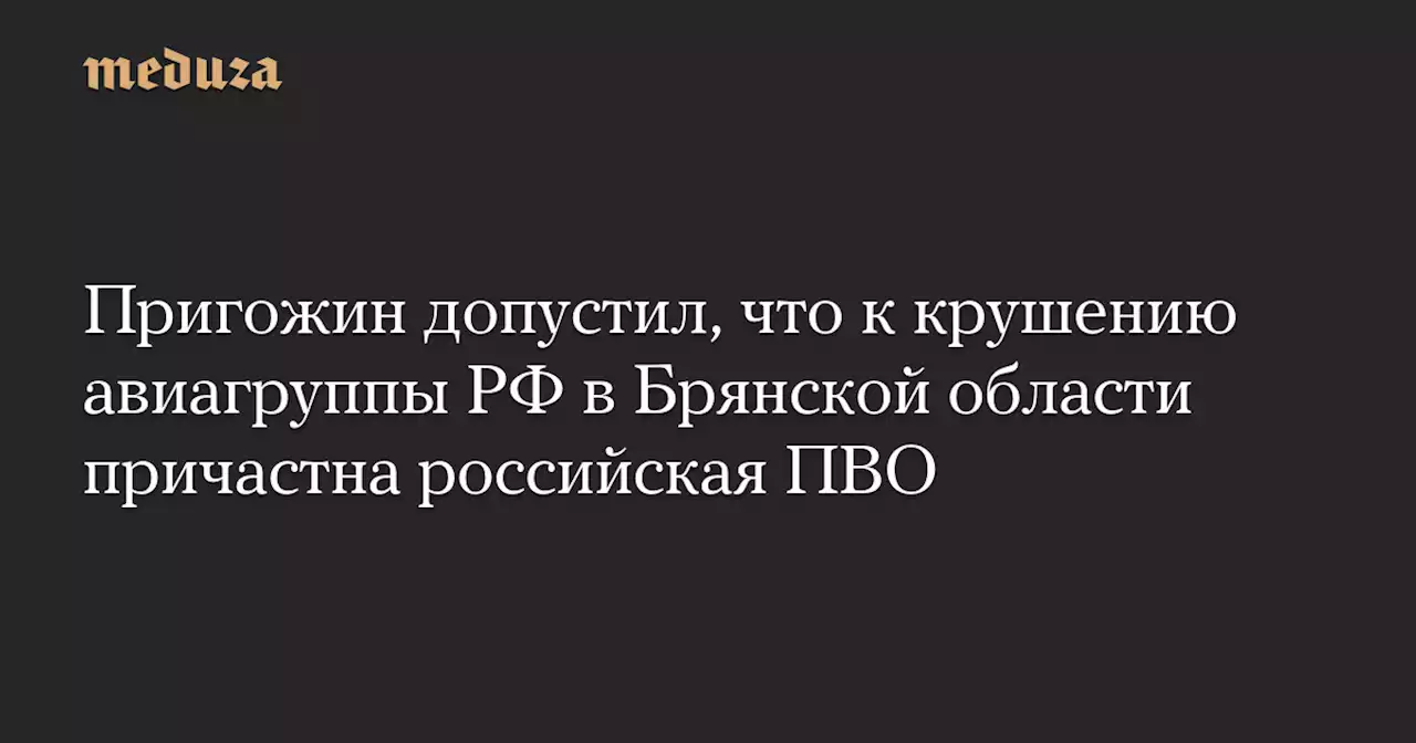 Пригожин допустил, что к крушению авиагруппы РФ в Брянской области причастна российская ПВО — Meduza