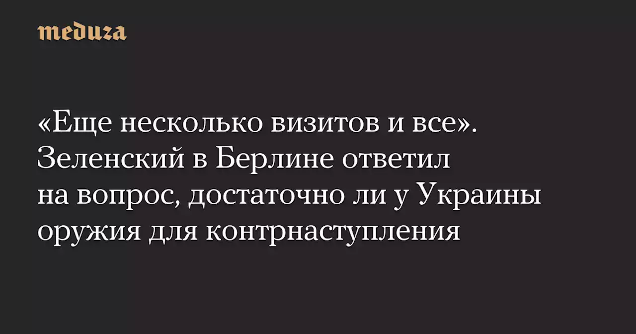 «Еще несколько визитов и все». Зеленский в Берлине ответил на вопрос, достаточно ли у Украины оружия для контрнаступления — Meduza