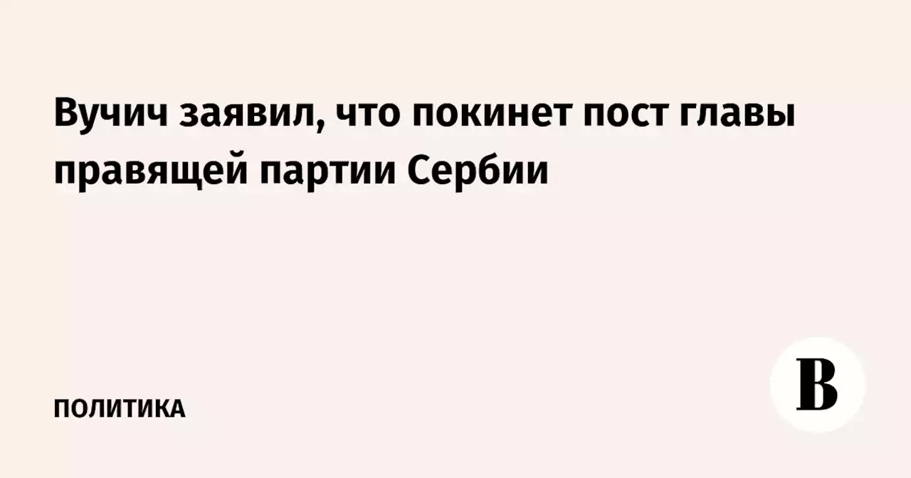 Вучич заявил, что покинет пост главы правящей партии Сербии