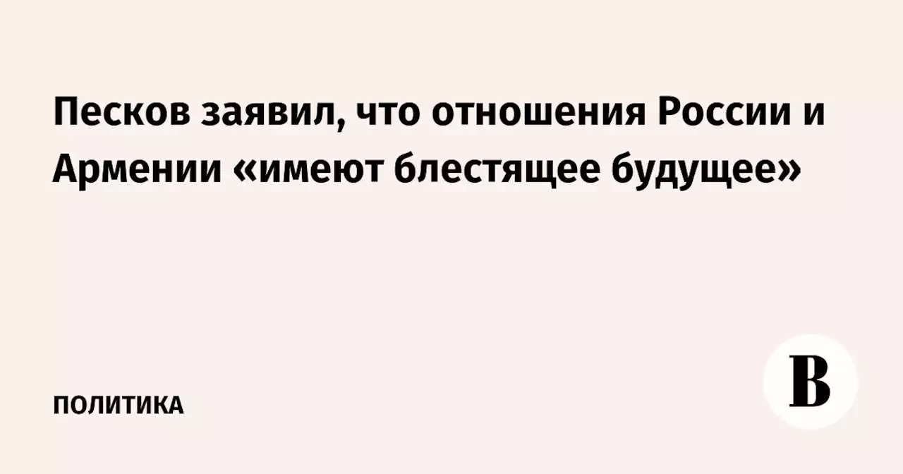 Песков заявил, что отношения России и Армении «имеют блестящее будущее»