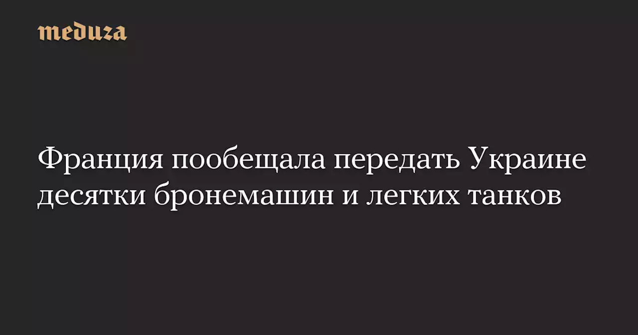 Франция пообещала передать Украине десятки бронемашин и легких танков — Meduza