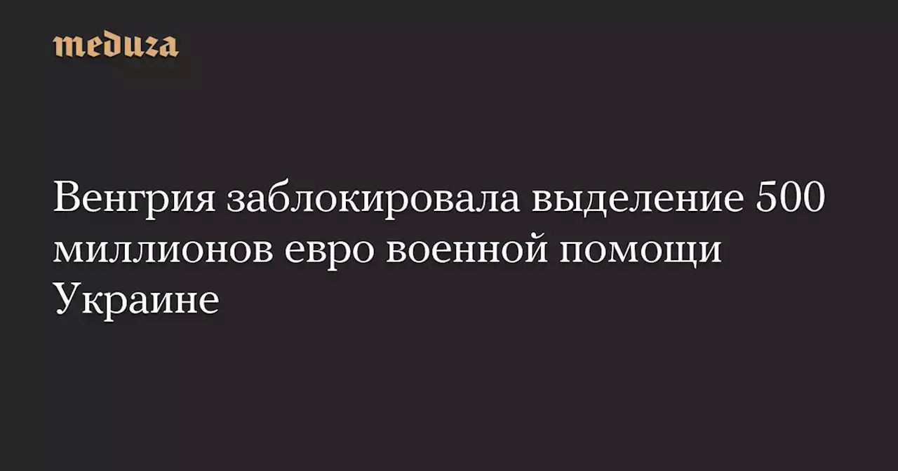 Венгрия заблокировала выделение 500 миллионов евро военной помощи Украине — Meduza