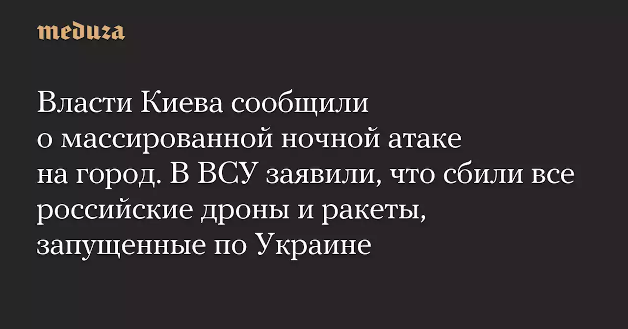 Власти Киева сообщили о массированной ночной атаке на город. В ВСУ заявили, что сбили все российские дроны и ракеты, запущенные по Украине — Meduza