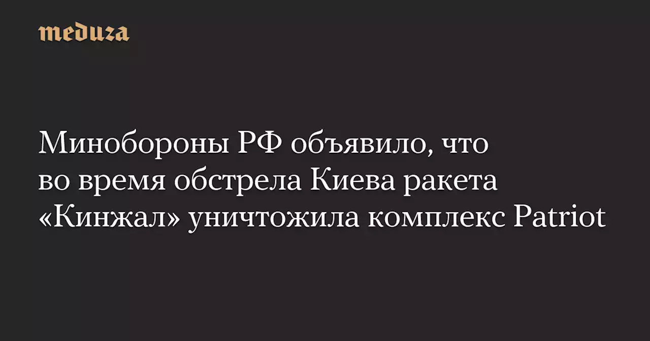 Минобороны РФ объявило, что во время обстрела Киева ракета «Кинжал» уничтожила комплекс Patriot — Meduza