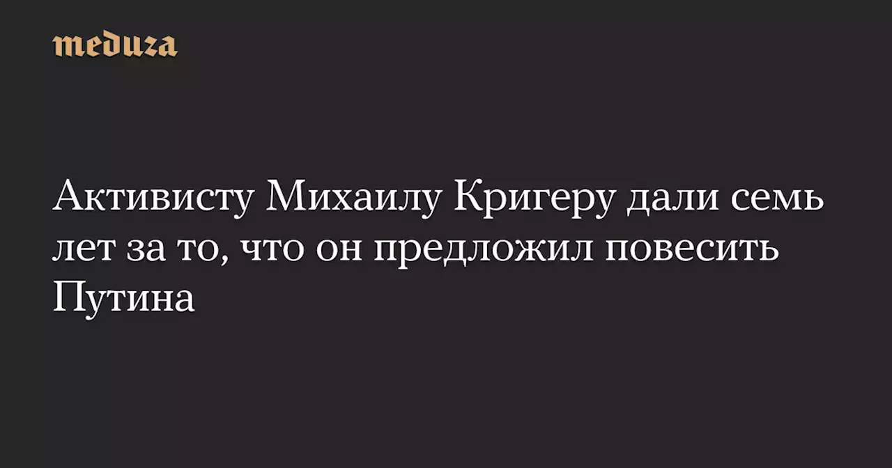 Активисту Михаилу Кригеру дали семь лет за то, что он предложил повесить Путина — Meduza