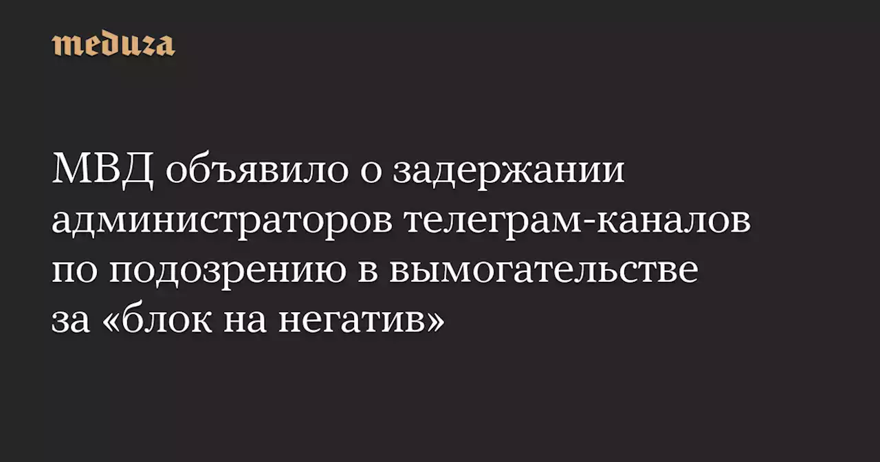 МВД объявило о задержании администраторов телеграм-каналов по подозрению в вымогательстве за «блок на негатив» — Meduza