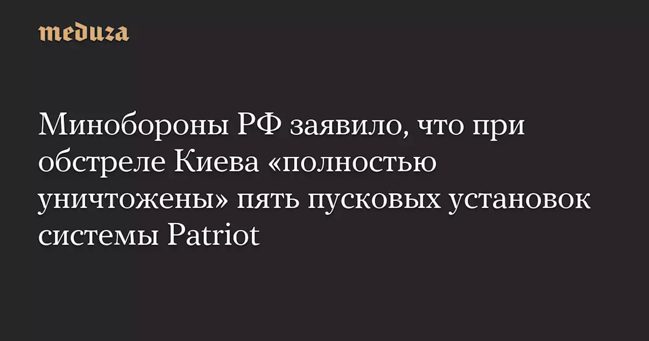 Минобороны РФ заявило, что при обстреле Киева «полностью уничтожены» пять пусковых установок системы Patriot — Meduza