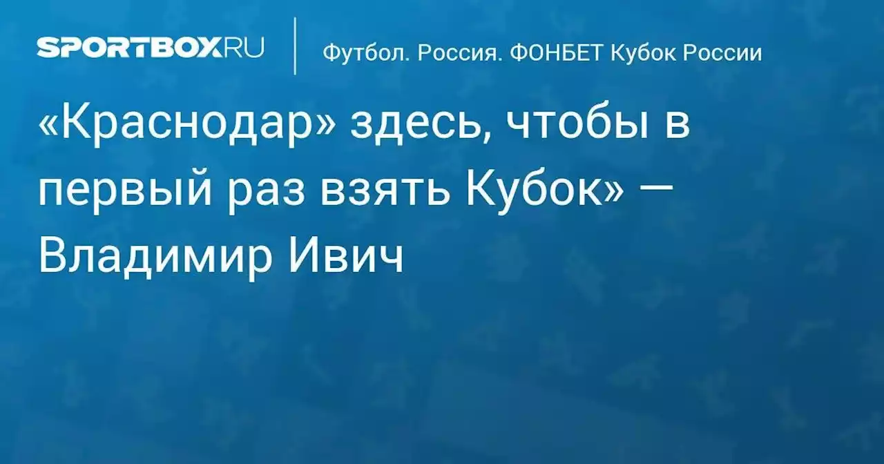 «Краснодар» здесь, чтобы в первый раз взять Кубок» — Владимир Ивич