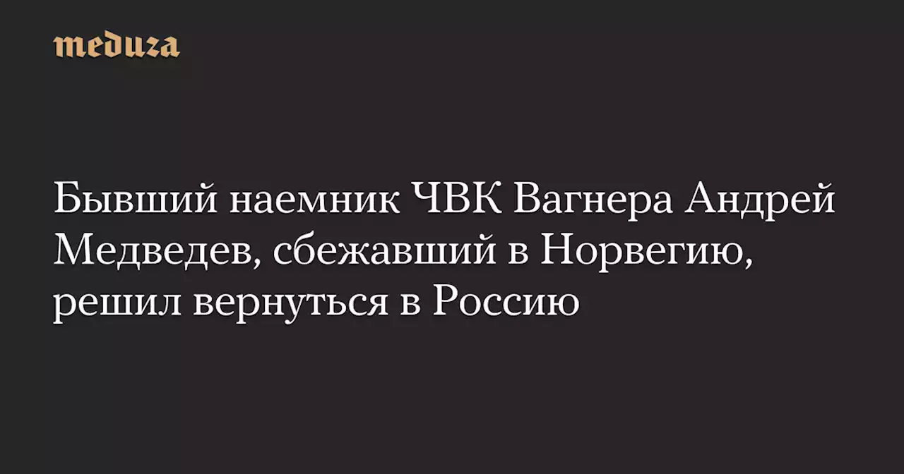 Бывший наемник ЧВК Вагнера Андрей Медведев, сбежавший в Норвегию, решил вернуться в Россию — Meduza