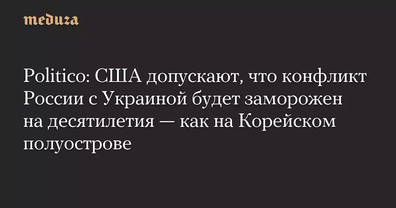 Politico: США допускают, что конфликт России с Украиной будет заморожен на десятилетия — как на Корейском полуострове — Meduza