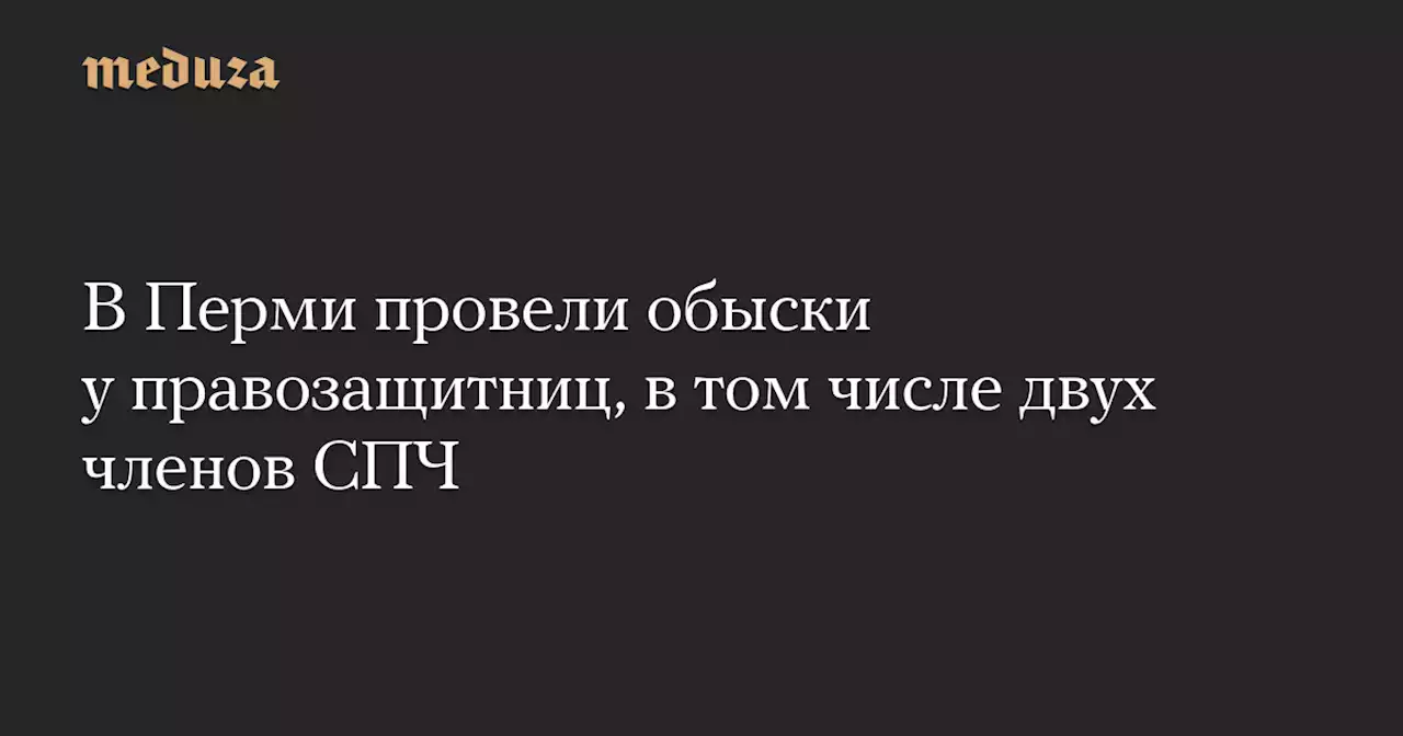 В Перми провели обыски у правозащитниц, в том числе двух членов СПЧ — Meduza