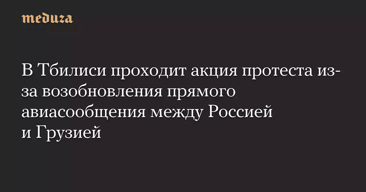 В Тбилиси проходит акция протеста из-за возобновления прямого авиасообщения между Россией и Грузией — Meduza