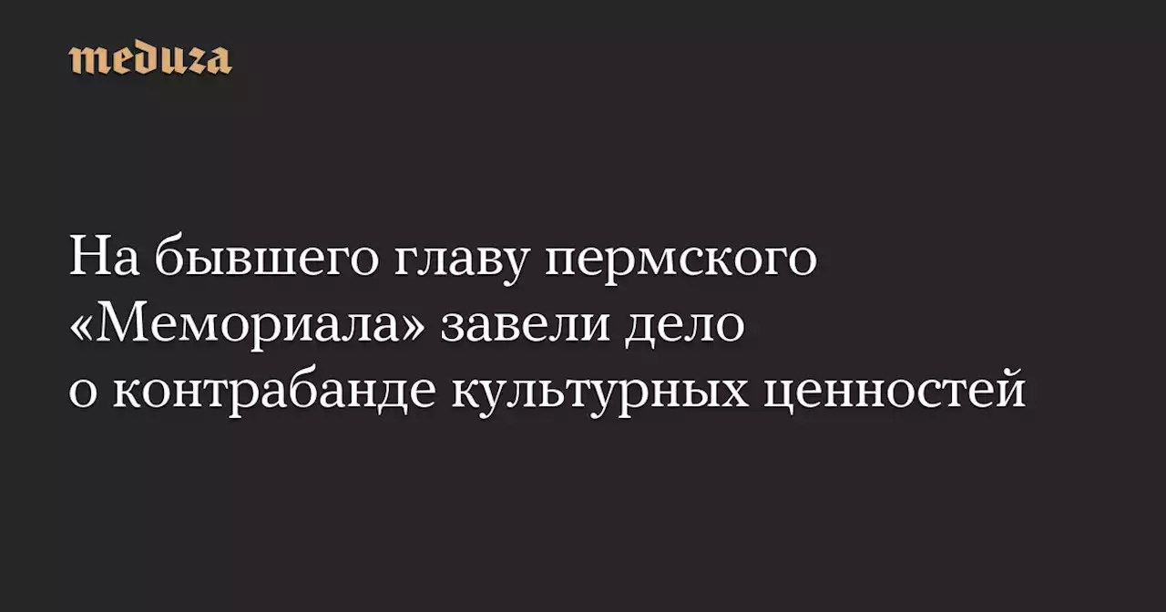 На бывшего главу пермского «Мемориала» завели дело о контрабанде культурных ценностей — Meduza