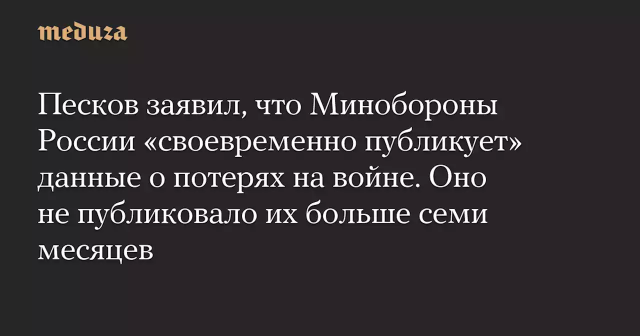 Песков заявил, что Минобороны России «своевременно публикует» данные о потерях на войне. Оно не публиковало их больше семи месяцев — Meduza