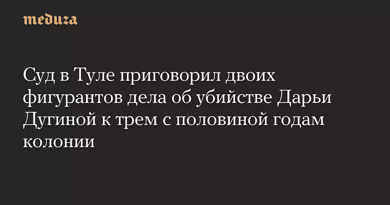 Суд в Туле приговорил двоих фигурантов дела об убийстве Дарьи Дугиной к трем с половиной годам колонии — Meduza