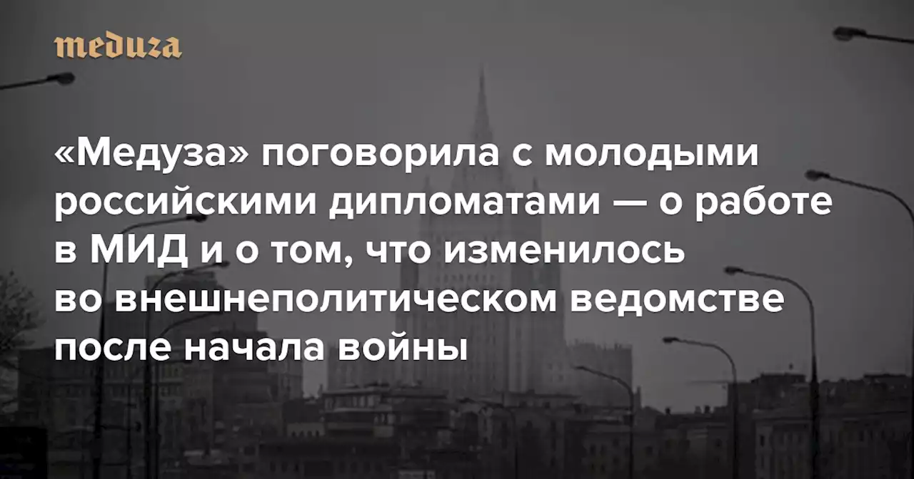 «Если страна ведет войну — значит, мы не выполнили свою функцию» «Медуза» поговорила с молодыми российскими дипломатами — о работе в МИД и о том, что изменилось во внешнеполитическом ведомстве после начала войны — Meduza