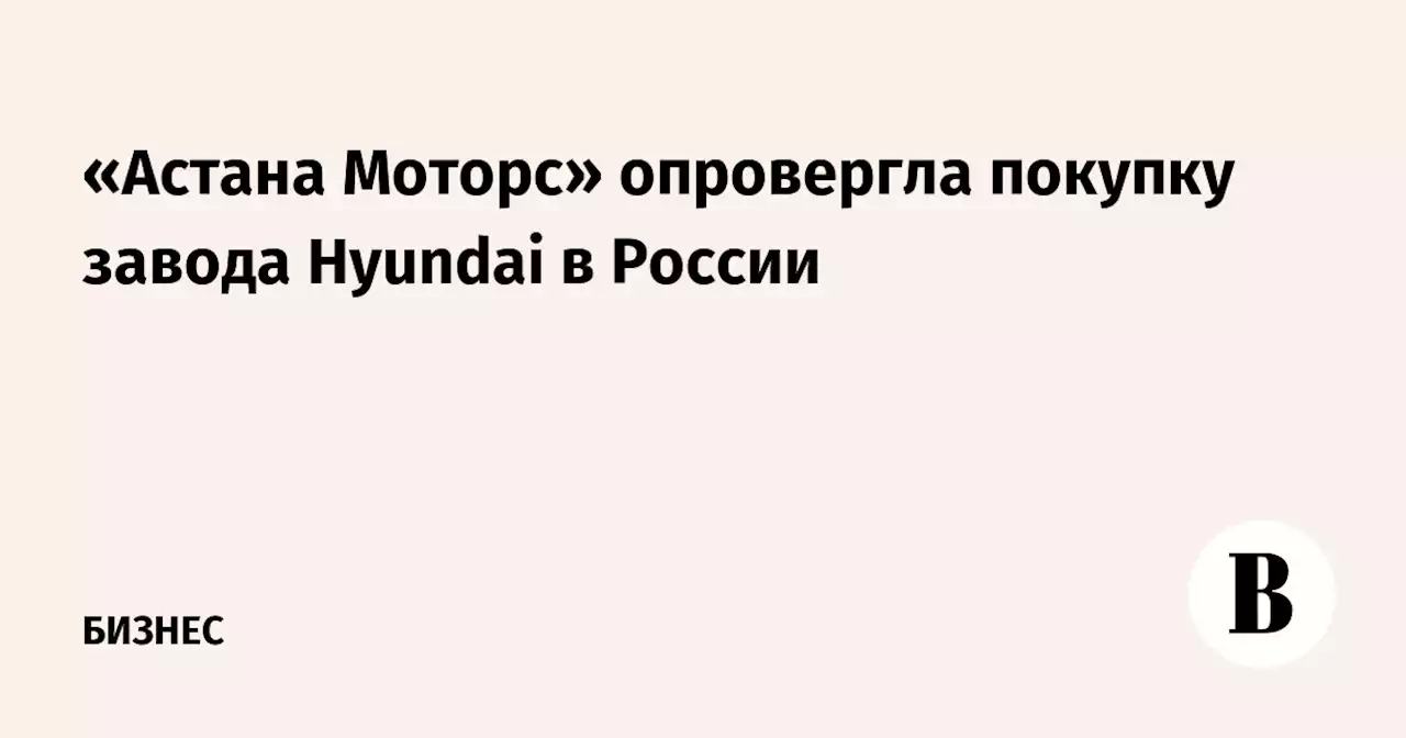 «Астана Моторс» опровергла покупку завода Hyundai в России