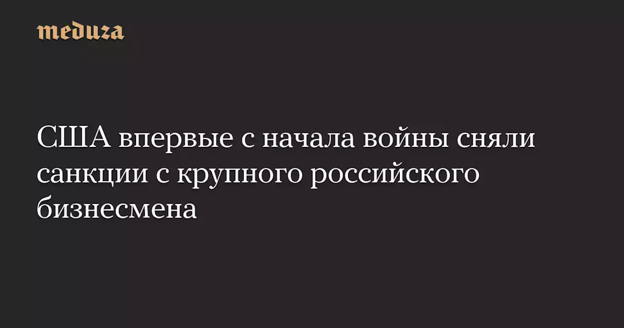 США впервые с начала войны сняли санкции с крупного российского бизнесмена — Meduza