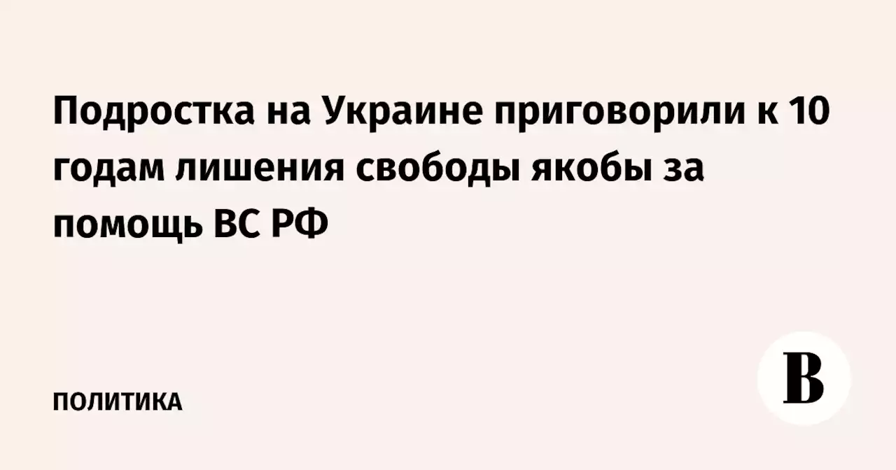 Подростка на Украине приговорили к 10 годам лишения свободы якобы за помощь ВС РФ