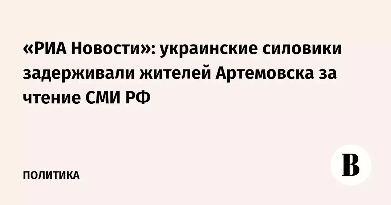 «РИА Новости»: украинские силовики задерживали жителей Артемовска за чтение СМИ РФ