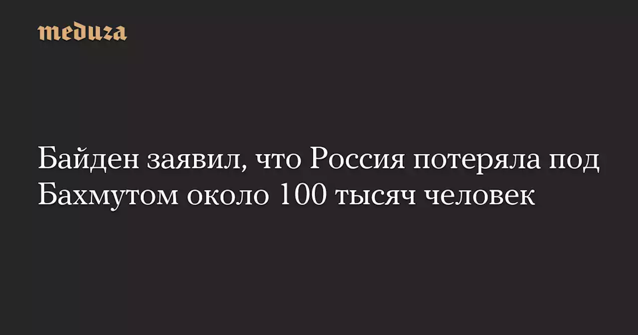 Байден заявил, что Россия потеряла под Бахмутом около 100 тысяч человек — Meduza