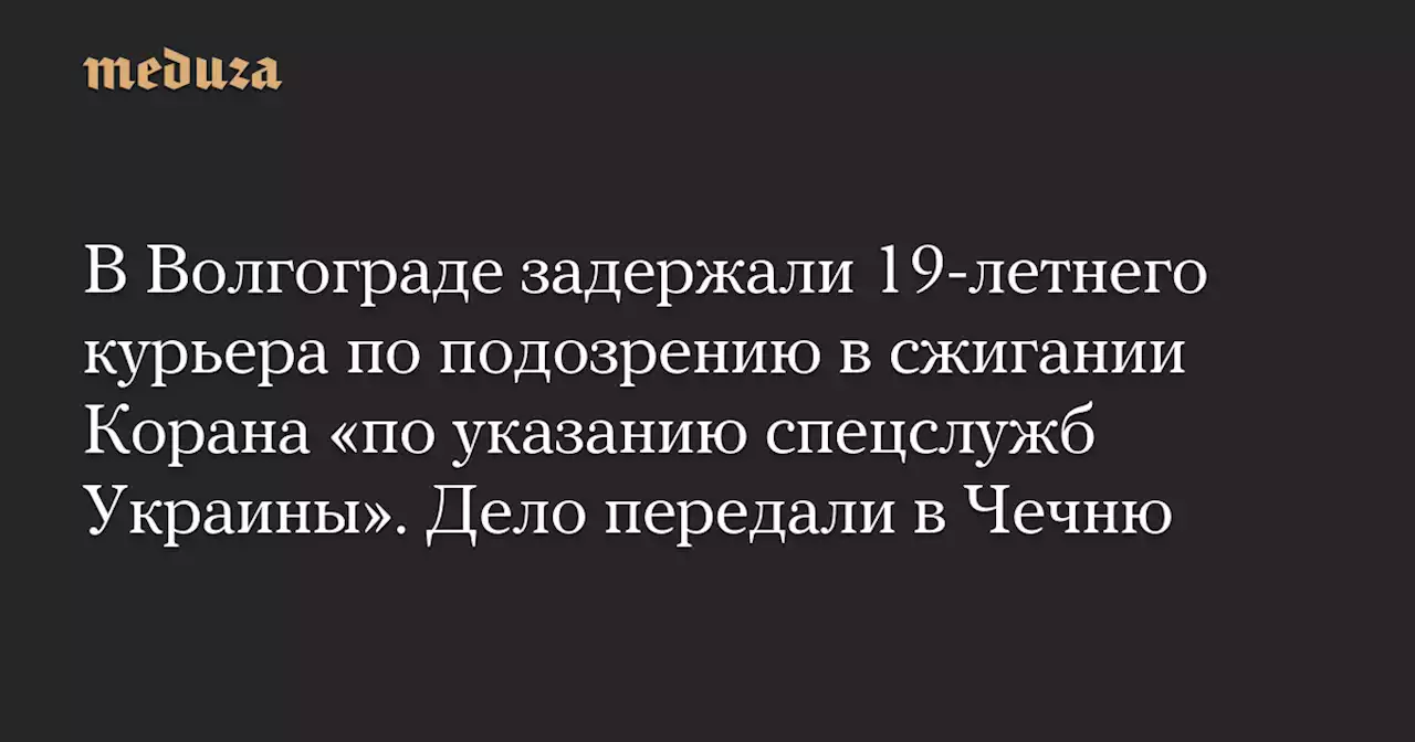 В Волгограде задержали 19-летнего курьера по подозрению в сжигании Корана «по указанию спецслужб Украины». Дело передали в Чечню — Meduza