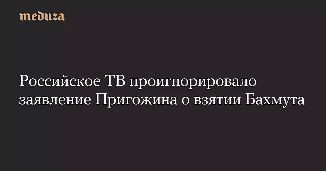 Российское ТВ проигнорировало заявление Пригожина о взятии Бахмута — Meduza