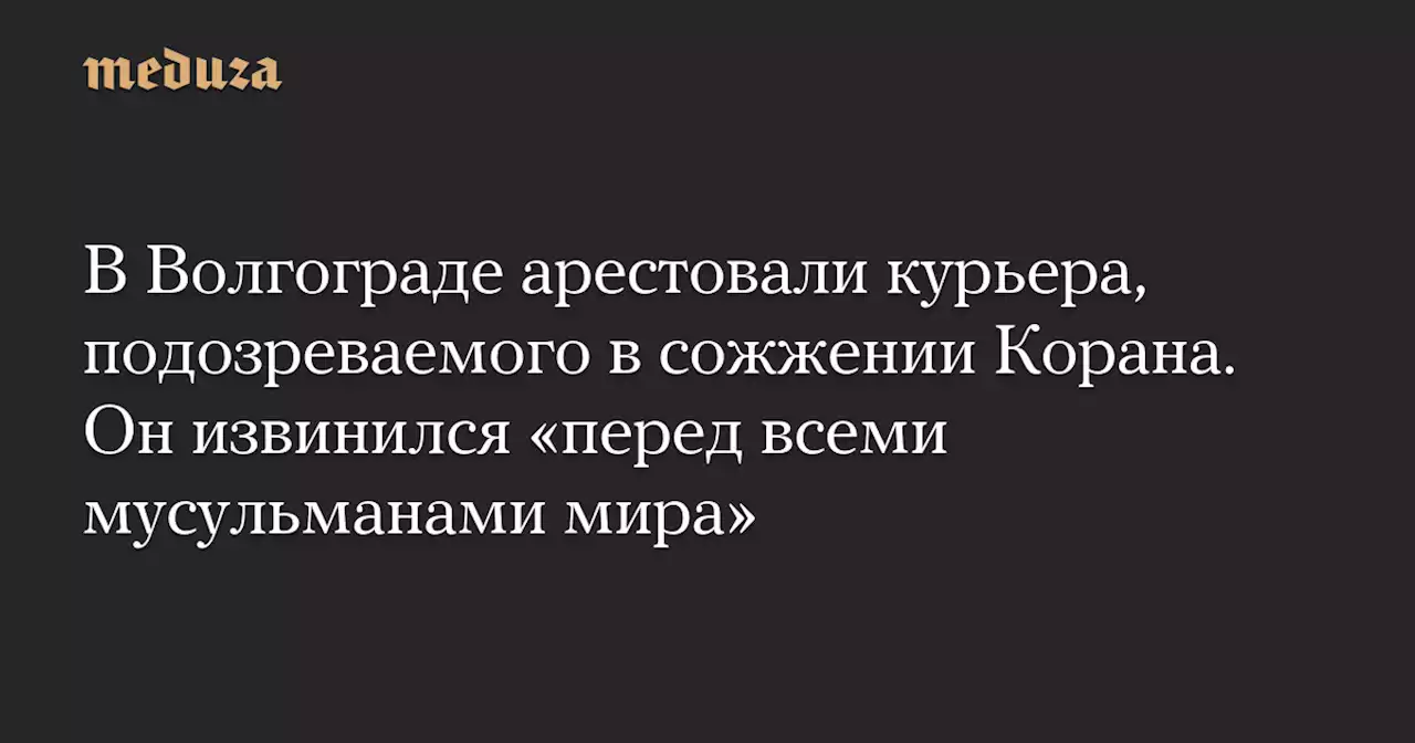 В Волгограде арестовали курьера, подозреваемого в сожжении Корана. Он извинился «перед всеми мусульманами мира» — Meduza