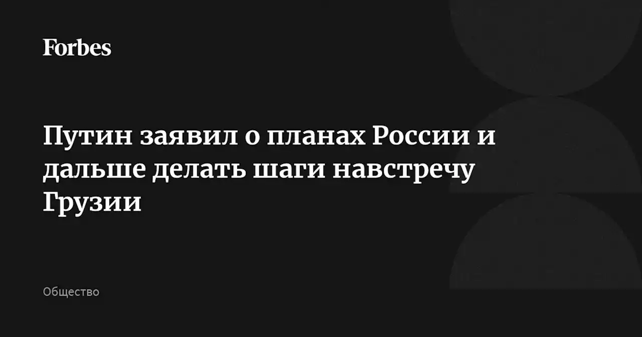 Путин заявил о планах России и дальше делать шаги навстречу Грузии