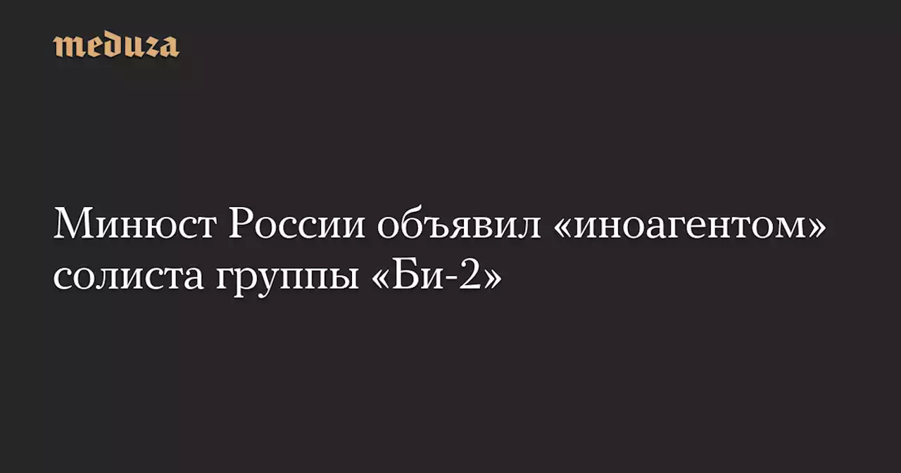 Минюст России объявил «иноагентом» солиста группы «Би-2» — Meduza