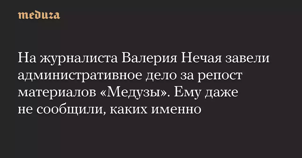 На журналиста Валерия Нечая завели административное дело за репост материалов «Медузы». Ему даже не сообщили, каких именно — Meduza