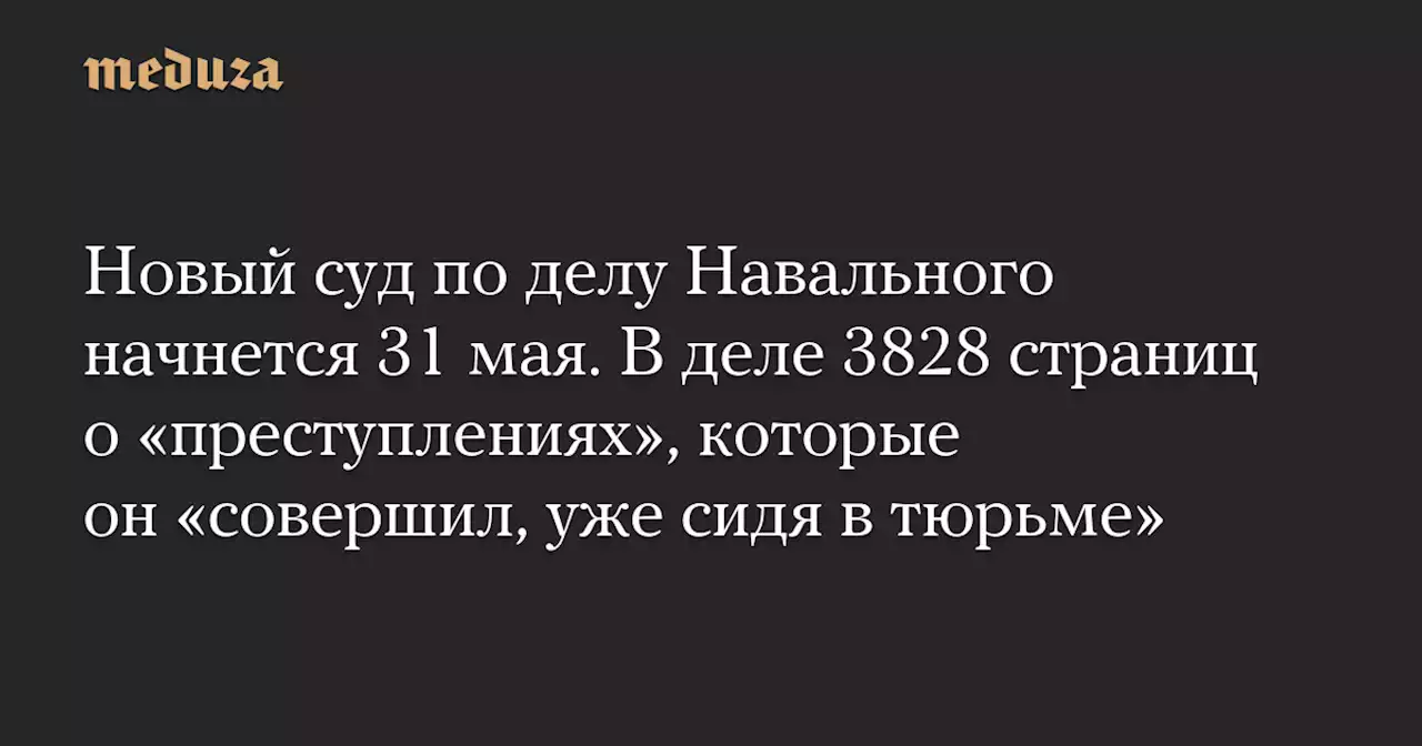 Новый суд по делу Навального начнется 31 мая. В деле 3828 страниц о «преступлениях», которые он «совершил, уже сидя в тюрьме» — Meduza