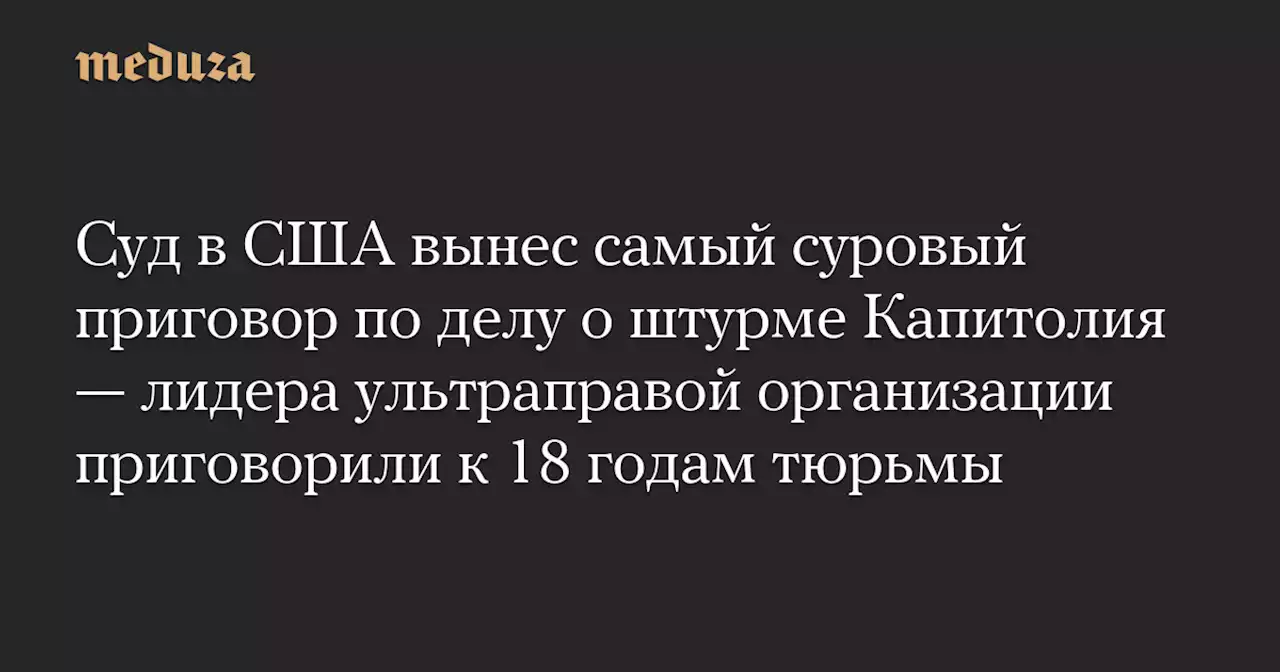 Суд в США вынес самый суровый приговор по делу о штурме Капитолия — лидера ультраправой организации приговорили к 18 годам тюрьмы — Meduza