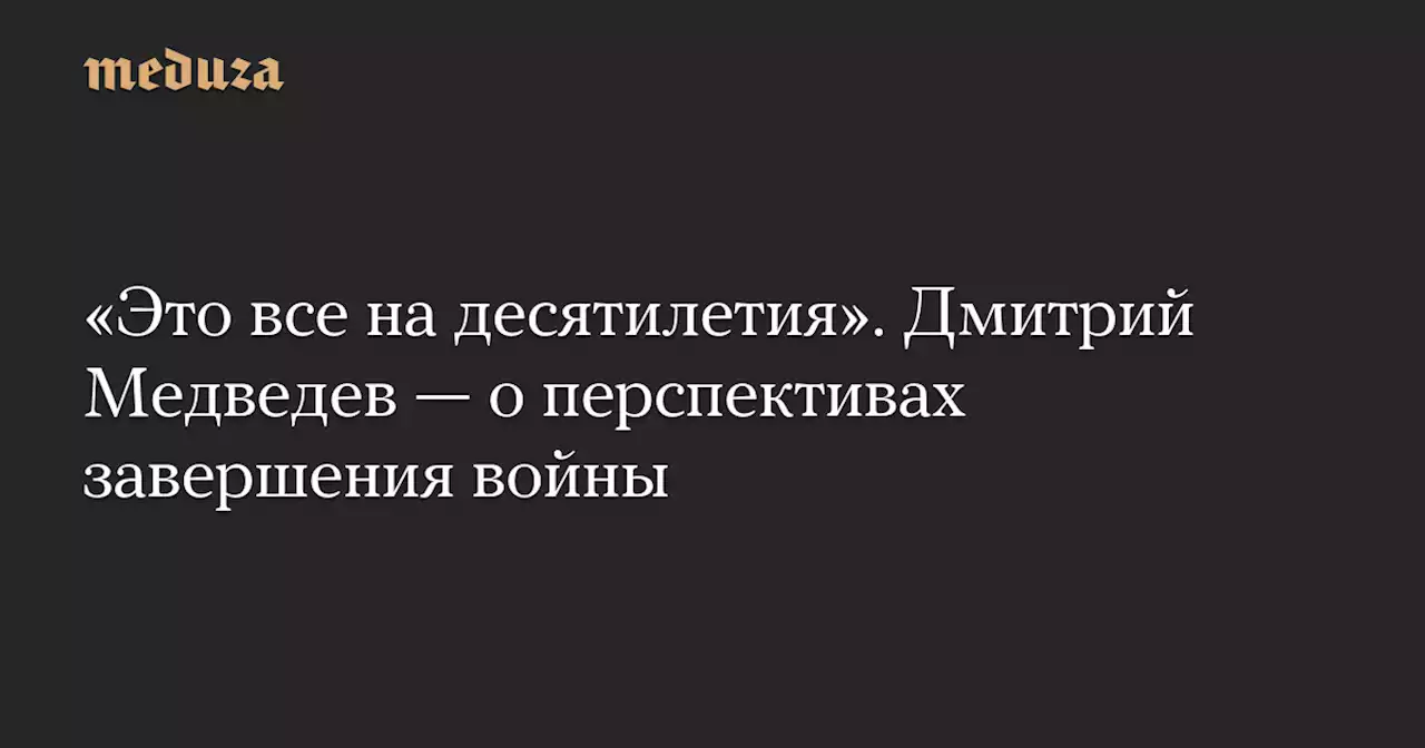 «Это все на десятилетия». Дмитрий Медведев — о перспективах завершения войны — Meduza