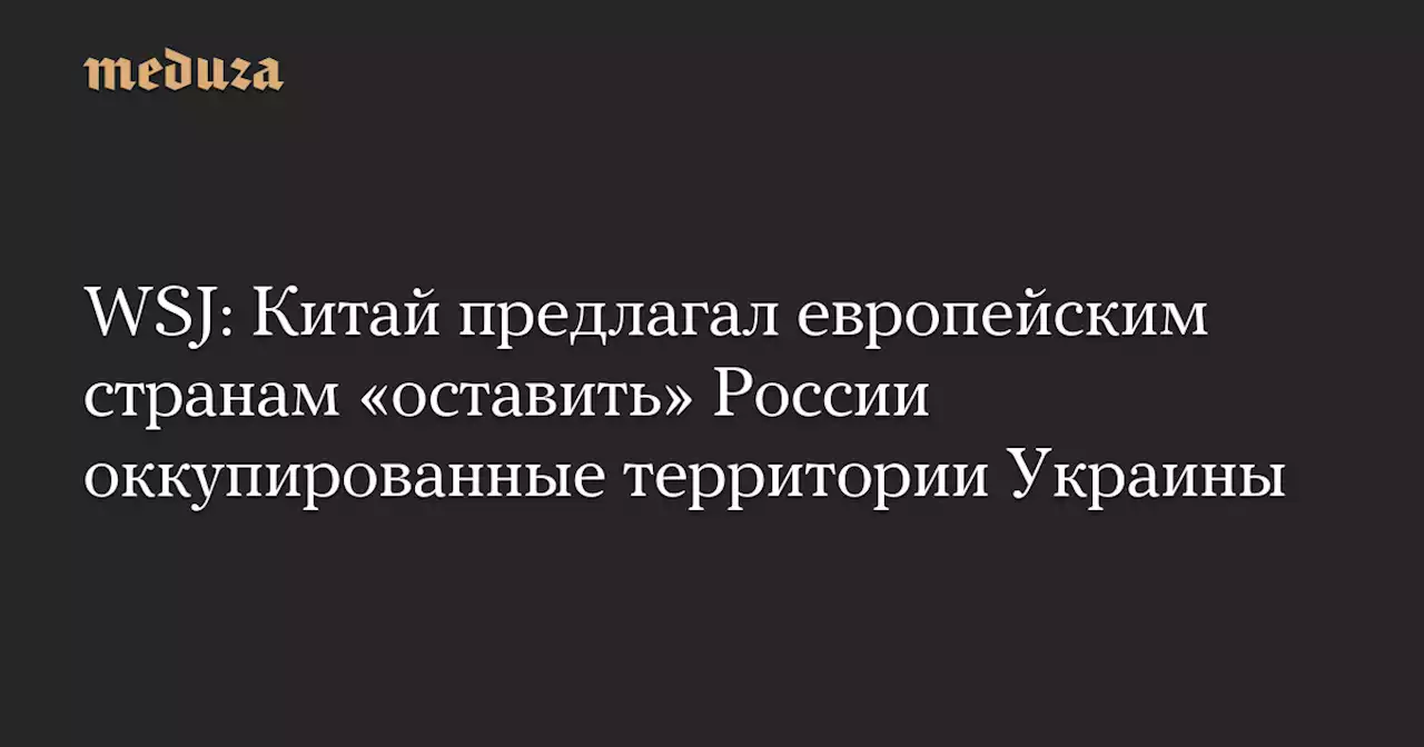 WSJ: Китай предлагал европейским странам «оставить» России оккупированные территории Украины — Meduza