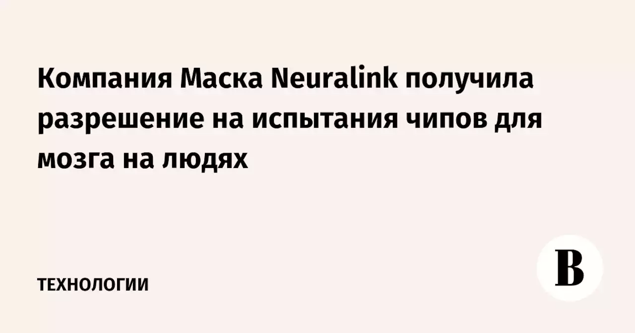 Компания Маска Neuralink получила разрешение на испытания чипов для мозга на людях