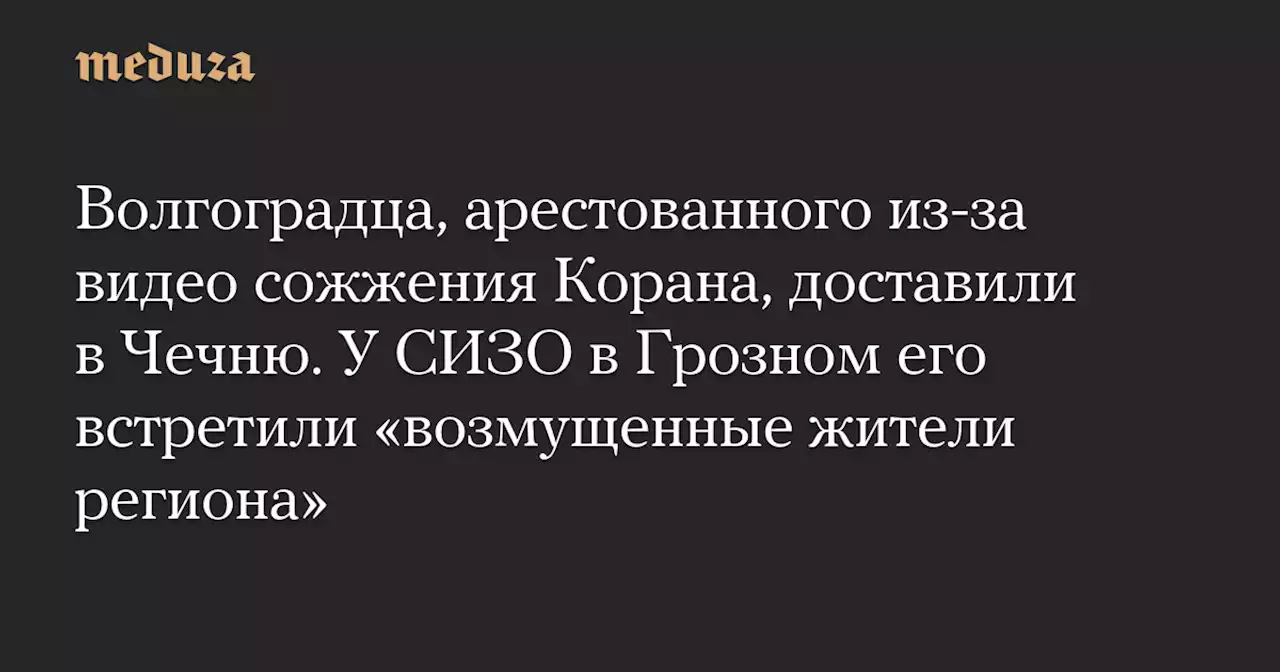 Волгоградца, арестованного из-за видео сожжения Корана, доставили в Чечню. У СИЗО в Грозном его встретили «возмущенные жители региона» — Meduza