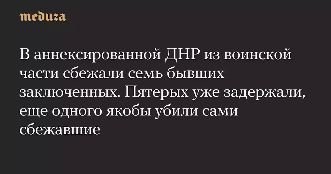 В аннексированной ДНР из воинской части сбежали семь бывших заключенных. Пятерых уже задержали, еще одного якобы убили сами сбежавшие — Meduza